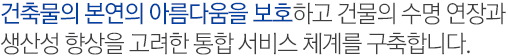 건축물의 본연의 아름다움을 보호하고 건물의 수명 연장과 생산성 향상을 고려한 통합 서비스 체계를 구축합니다.