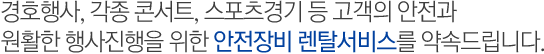 경호행사, 각종 콘서트, 스포츠경기 등 고객의 안전과 원활한 행사진행을 위한 안전장비 렌탈서비스를 약속드립니다.