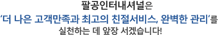 팔공인터내셔널은 더 나은 고객만족과 최고의 친절서비스, 완벽한 관리를 실천하는데 앞장서겠습니다.
