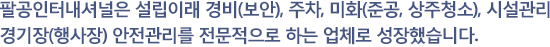 팔공인터네셔널은 설립이래 경비(보안),주차, 미화(준공,상주청소),시설관리, 경기장(행사장) 안전관리를 전문적으로 하는 업체로 성장했습니다.