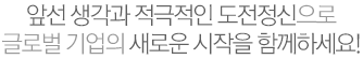 앞선생각과 적극적인 도전정신으로 글로벌 기업의 새로운 시작을 함께하세요!